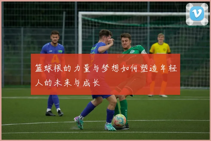 篮球根的力量与梦想如何塑造年轻人的未来与成长