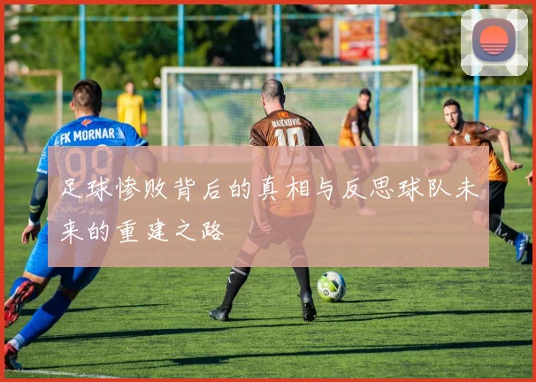 足球惨败背后的真相与反思球队未来的重建之路
