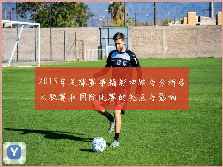 2015年足球赛事精彩回顾与分析各大联赛和国际比赛的亮点与影响