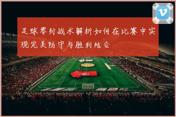 足球零封战术解析如何在比赛中实现完美防守与胜利结合