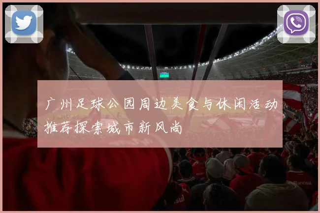 广州足球公园周边美食与休闲活动推荐探索城市新风尚