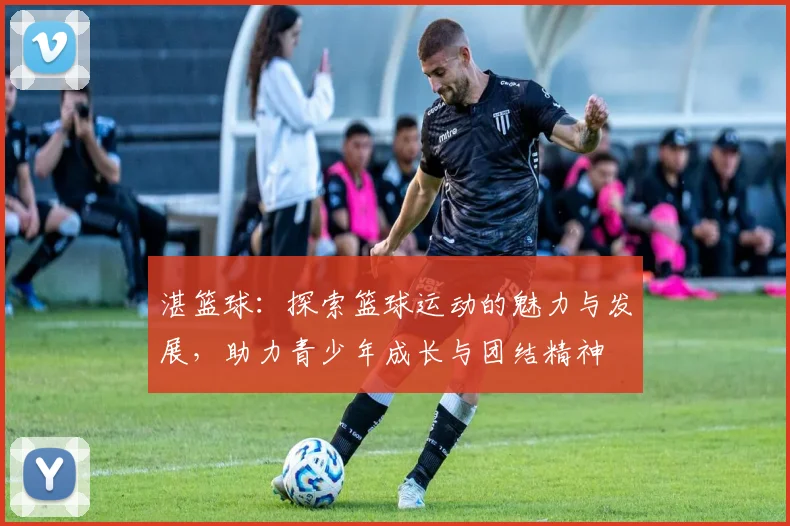 湛篮球：探索篮球运动的魅力与发展，助力青少年成长与团结精神